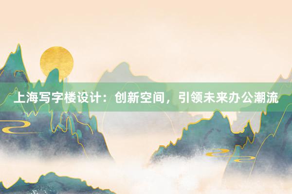 上海写字楼设计：创新空间，引领未来办公潮流