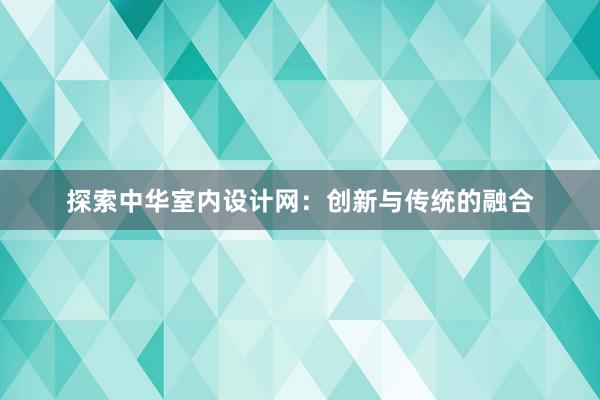 探索中华室内设计网：创新与传统的融合